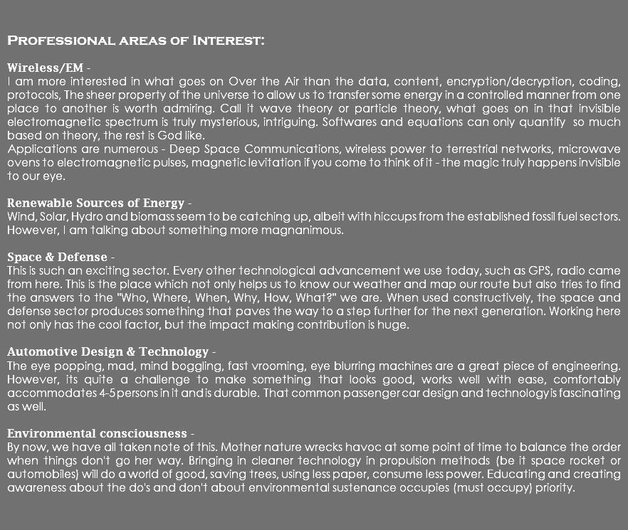  Professional areas of Interest: Wireless/EM - I am more interested in what goes on Over the Air than the data, content, encryption/decryption, coding, protocols, The sheer property of the universe to allow us to transfer some energy in a controlled manner from one place to another is worth admiring. Call it wave theory or particle theory, what goes on in that invisible electromagnetic spectrum is truly mysterious, intriguing. Softwares and equations can only quantify so much based on theory, the rest is God like. Applications are numerous - Deep Space Communications, wireless power to terrestrial networks, microwave ovens to electromagnetic pulses, magnetic levitation if you come to think of it - the magic truly happens invisible to our eye. Renewable Sources of Energy - Wind, Solar, Hydro and biomass seem to be catching up, albeit with hiccups from the established fossil fuel sectors. However, I am talking about something more magnanimous. Space & Defense - This is such an exciting sector. Every other technological advancement we use today, such as GPS, radio came from here. This is the place which not only helps us to know our weather and map our route but also tries to find the answers to the "Who, Where, When, Why, How, What?" we are. When used constructively, the space and defense sector produces something that paves the way to a step further for the next generation. Working here not only has the cool factor, but the impact making contribution is huge. Automotive Design & Technology - The eye popping, mad, mind boggling, fast vrooming, eye blurring machines are a great piece of engineering. However, its quite a challenge to make something that looks good, works well with ease, comfortably accommodates 4-5 persons in it and is durable. That common passenger car design and technology is fascinating as well. Environmental consciousness - By now, we have all taken note of this. Mother nature wrecks havoc at some point of time to balance the order when things don't go her way. Bringing in cleaner technology in propulsion methods (be it space rocket or automobiles) will do a world of good, saving trees, using less paper, consume less power. Educating and creating awareness about the do's and don't about environmental sustenance occupies (must occupy) priority. 