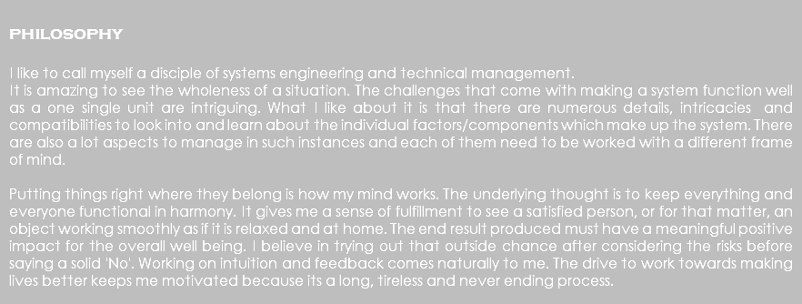  philosophy I like to call myself a disciple of systems engineering and technical management. It is amazing to see the wholeness of a situation. The challenges that come with making a system function well as a one single unit are intriguing. What I like about it is that there are numerous details, intricacies and compatibilities to look into and learn about the individual factors/components which make up the system. There are also a lot aspects to manage in such instances and each of them need to be worked with a different frame of mind. Putting things right where they belong is how my mind works. The underlying thought is to keep everything and everyone functional in harmony. It gives me a sense of fulfillment to see a satisfied person, or for that matter, an object working smoothly as if it is relaxed and at home. The end result produced must have a meaningful positive impact for the overall well being. I believe in trying out that outside chance after considering the risks before saying a solid 'No'. Working on intuition and feedback comes naturally to me. The drive to work towards making lives better keeps me motivated because its a long, tireless and never ending process. 