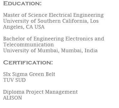 Education:  Master of Science Electrical Engineering University of Southern California, Los Angeles, CA USA Bachelor of Engineering Electronics and Telecommunication University of Mumbai, Mumbai, India Certification: SIx Sigma Green Belt TUV SUD Diploma Project Management ALISON 