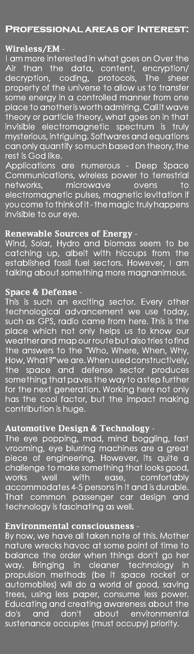  Professional areas of Interest: Wireless/EM - I am more interested in what goes on Over the Air than the data, content, encryption/decryption, coding, protocols, The sheer property of the universe to allow us to transfer some energy in a controlled manner from one place to another is worth admiring. Call it wave theory or particle theory, what goes on in that invisible electromagnetic spectrum is truly mysterious, intriguing. Softwares and equations can only quantify so much based on theory, the rest is God like. Applications are numerous - Deep Space Communications, wireless power to terrestrial networks, microwave ovens to electromagnetic pulses, magnetic levitation if you come to think of it - the magic truly happens invisible to our eye. Renewable Sources of Energy - Wind, Solar, Hydro and biomass seem to be catching up, albeit with hiccups from the established fossil fuel sectors. However, I am talking about something more magnanimous. Space & Defense - This is such an exciting sector. Every other technological advancement we use today, such as GPS, radio came from here. This is the place which not only helps us to know our weather and map our route but also tries to find the answers to the "Who, Where, When, Why, How, What?" we are. When used constructively, the space and defense sector produces something that paves the way to a step further for the next generation. Working here not only has the cool factor, but the impact making contribution is huge. Automotive Design & Technology - The eye popping, mad, mind boggling, fast vrooming, eye blurring machines are a great piece of engineering. However, its quite a challenge to make something that looks good, works well with ease, comfortably accommodates 4-5 persons in it and is durable. That common passenger car design and technology is fascinating as well. Environmental consciousness - By now, we have all taken note of this. Mother nature wrecks havoc at some point of time to balance the order when things don't go her way. Bringing in cleaner technology in propulsion methods (be it space rocket or automobiles) will do a world of good, saving trees, using less paper, consume less power. Educating and creating awareness about the do's and don't about environmental sustenance occupies (must occupy) priority. 