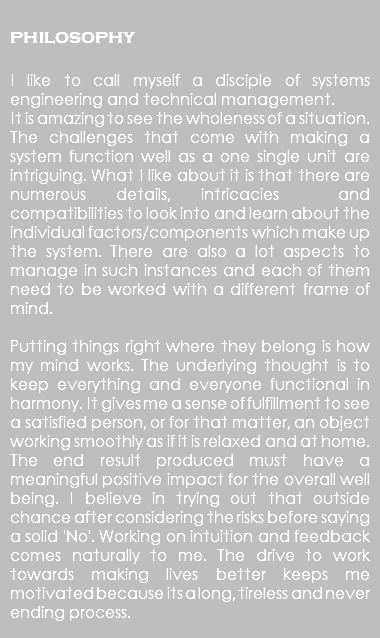  philosophy I like to call myself a disciple of systems engineering and technical management. It is amazing to see the wholeness of a situation. The challenges that come with making a system function well as a one single unit are intriguing. What I like about it is that there are numerous details, intricacies and compatibilities to look into and learn about the individual factors/components which make up the system. There are also a lot aspects to manage in such instances and each of them need to be worked with a different frame of mind. Putting things right where they belong is how my mind works. The underlying thought is to keep everything and everyone functional in harmony. It gives me a sense of fulfillment to see a satisfied person, or for that matter, an object working smoothly as if it is relaxed and at home. The end result produced must have a meaningful positive impact for the overall well being. I believe in trying out that outside chance after considering the risks before saying a solid 'No'. Working on intuition and feedback comes naturally to me. The drive to work towards making lives better keeps me motivated because its a long, tireless and never ending process. 