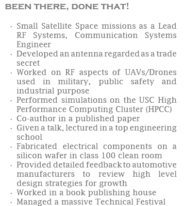 been there, done that! Small Satellite Space missions as a Lead RF Systems, Communication Systems Engineer Developed an antenna regarded as a trade secret Worked on RF aspects of UAVs/Drones used in military, public safety and industrial purpose Performed simulations on the USC High Performance Computing Cluster (HPCC) Co-author in a published paper Given a talk, lectured in a top engineering school Fabricated electrical components on a silicon wafer in class 100 clean room Provided detailed feedback to automotive manufacturers to review high level design strategies for growth Worked in a book publishing house Managed a massive Technical Festival