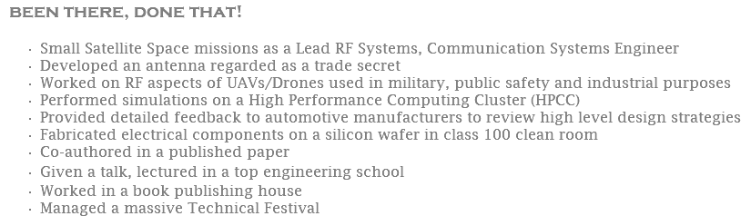 been there, done that! Small Satellite Space missions as a Lead RF Systems, Communication Systems Engineer Developed an antenna regarded as a trade secret Worked on RF aspects of UAVs/Drones used in military, public safety and industrial purposes Performed simulations on a High Performance Computing Cluster (HPCC) Provided detailed feedback to automotive manufacturers to review high level design strategies Fabricated electrical components on a silicon wafer in class 100 clean room Co-authored in a published paper Given a talk, lectured in a top engineering school Worked in a book publishing house Managed a massive Technical Festival