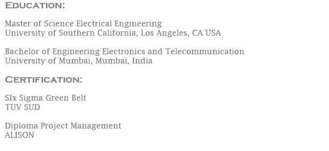 Education:  Master of Science Electrical Engineering University of Southern California, Los Angeles, CA USA Bachelor of Engineering Electronics and Telecommunication University of Mumbai, Mumbai, India Certification: SIx Sigma Green Belt TUV SUD Diploma Project Management ALISON 