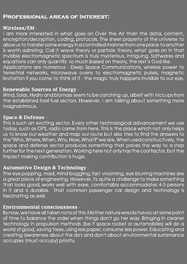  Professional areas of Interest: Wireless/EM - I am more interested in what goes on Over the Air than the data, content, encryption/decryption, coding, protocols, The sheer property of the universe to allow us to transfer some energy in a controlled manner from one place to another is worth admiring. Call it wave theory or particle theory, what goes on in that invisible electromagnetic spectrum is truly mysterious, intriguing. Softwares and equations can only quantify so much based on theory, the rest is God like. Applications are numerous - Deep Space Communications, wireless power to terrestrial networks, microwave ovens to electromagnetic pulses, magnetic levitation if you come to think of it - the magic truly happens invisible to our eye. Renewable Sources of Energy - Wind, Solar, Hydro and biomass seem to be catching up, albeit with hiccups from the established fossil fuel sectors. However, I am talking about something more magnanimous. Space & Defense - This is such an exciting sector. Every other technological advancement we use today, such as GPS, radio came from here. This is the place which not only helps us to know our weather and map our route but also tries to find the answers to the "Who, Where, When, Why, How, What?" we are. When used constructively, the space and defense sector produces something that paves the way to a step further for the next generation. Working here not only has the cool factor, but the impact making contribution is huge. Automotive Design & Technology - The eye popping, mad, mind boggling, fast vrooming, eye blurring machines are a great piece of engineering. However, its quite a challenge to make something that looks good, works well with ease, comfortably accommodates 4-5 persons in it and is durable. That common passenger car design and technology is fascinating as well. Environmental consciousness - By now, we have all taken note of this. Mother nature wrecks havoc at some point of time to balance the order when things don't go her way. Bringing in cleaner technology in propulsion methods (be it space rocket or automobiles) will do a world of good, saving trees, using less paper, consume less power. Educating and creating awareness about the do's and don't about environmental sustenance occupies (must occupy) priority. 