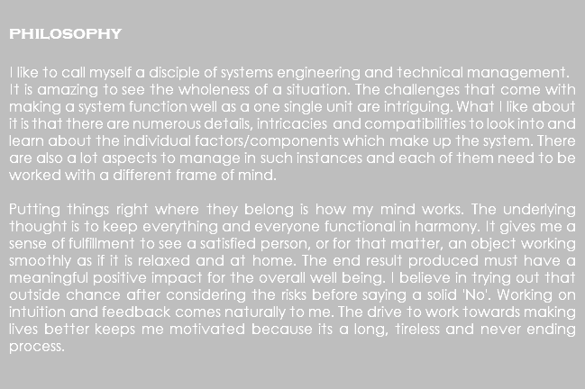  philosophy I like to call myself a disciple of systems engineering and technical management. It is amazing to see the wholeness of a situation. The challenges that come with making a system function well as a one single unit are intriguing. What I like about it is that there are numerous details, intricacies and compatibilities to look into and learn about the individual factors/components which make up the system. There are also a lot aspects to manage in such instances and each of them need to be worked with a different frame of mind. Putting things right where they belong is how my mind works. The underlying thought is to keep everything and everyone functional in harmony. It gives me a sense of fulfillment to see a satisfied person, or for that matter, an object working smoothly as if it is relaxed and at home. The end result produced must have a meaningful positive impact for the overall well being. I believe in trying out that outside chance after considering the risks before saying a solid 'No'. Working on intuition and feedback comes naturally to me. The drive to work towards making lives better keeps me motivated because its a long, tireless and never ending process. 