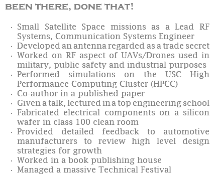 been there, done that! Small Satellite Space missions as a Lead RF Systems, Communication Systems Engineer Developed an antenna regarded as a trade secret Worked on RF aspect of UAVs/Drones used in military, public safety and industrial purposes Performed simulations on the USC High Performance Computing Cluster (HPCC) Co-author in a published paper Given a talk, lectured in a top engineering school Fabricated electrical components on a silicon wafer in class 100 clean room Provided detailed feedback to automotive manufacturers to review high level design strategies for growth Worked in a book publishing house Managed a massive Technical Festival