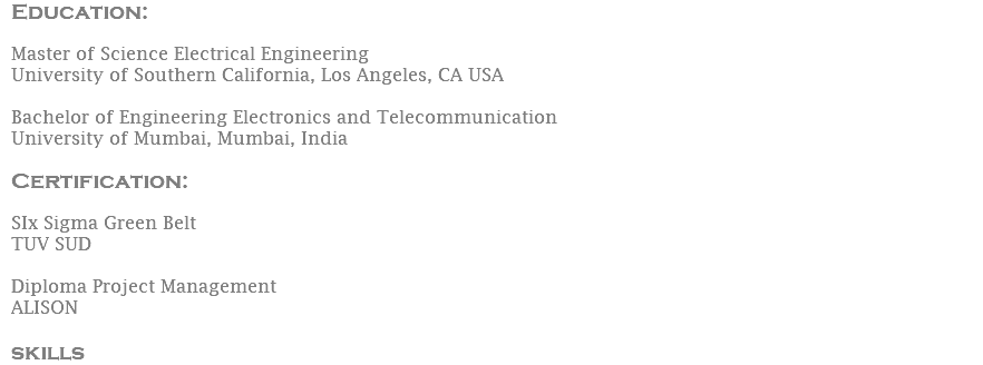 Education:  Master of Science Electrical Engineering University of Southern California, Los Angeles, CA USA Bachelor of Engineering Electronics and Telecommunication University of Mumbai, Mumbai, India Certification: SIx Sigma Green Belt TUV SUD Diploma Project Management ALISON skills